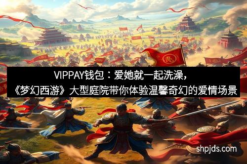 VIPPAY钱包：爱她就一起洗澡，《梦幻西游》大型庭院带你体验温馨奇幻的爱情场景